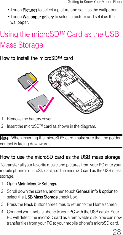 Getting to Know Your Mobile Phone28•Touch Pictures to select a picture and set it as the wallpaper.•Touch Wallpaper gallery to select a picture and set it as the wallpaper.Using the microSD™ Card as the USB Mass StorageHow to install the microSD™ card1. Remove the battery cover.2. Insert the microSD™ card as shown in the diagram.Note:  When inserting the microSD™ card, make sure that the golden contact is facing downwards.How to use the microSD card as the USB mass storageTo transfer all your favorite music and pictures from your PC onto your mobile phone’s microSD card, set the microSD card as the USB mass storage.1. Open Main Menu &gt; Settings.2. Scroll down the screen, and then touch General info &amp; option to select the USB Mass Storage check box.3. Press the Back button three times to return to the Home screen.4. Connect your mobile phone to your PC with the USB cable. Your PC will detect the microSD card as a removable disk. You can now transfer files from your PC to your mobile phone’s microSD card.