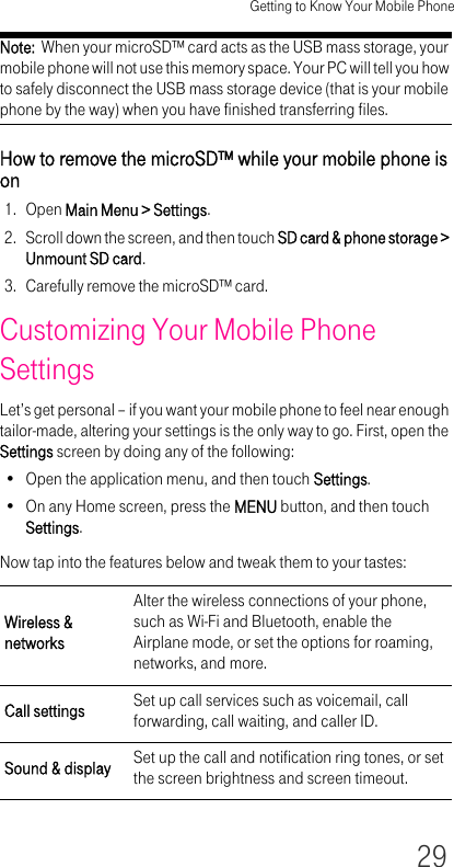 Getting to Know Your Mobile Phone29Note:  When your microSD™ card acts as the USB mass storage, your mobile phone will not use this memory space. Your PC will tell you how to safely disconnect the USB mass storage device (that is your mobile phone by the way) when you have finished transferring files.How to remove the microSD™ while your mobile phone is on1. Open Main Menu &gt; Settings.2. Scroll down the screen, and then touch SD card &amp; phone storage &gt; Unmount SD card.3. Carefully remove the microSD™ card.Customizing Your Mobile Phone SettingsLet’s get personal – if you want your mobile phone to feel near enough tailor-made, altering your settings is the only way to go. First, open the Settings screen by doing any of the following:• Open the application menu, and then touch Settings.• On any Home screen, press the MENU button, and then touch Settings.Now tap into the features below and tweak them to your tastes:Wireless &amp; networksAlter the wireless connections of your phone, such as Wi-Fi and Bluetooth, enable the Airplane mode, or set the options for roaming, networks, and more.Call settings Set up call services such as voicemail, call forwarding, call waiting, and caller ID.Sound &amp; display Set up the call and notification ring tones, or set the screen brightness and screen timeout.