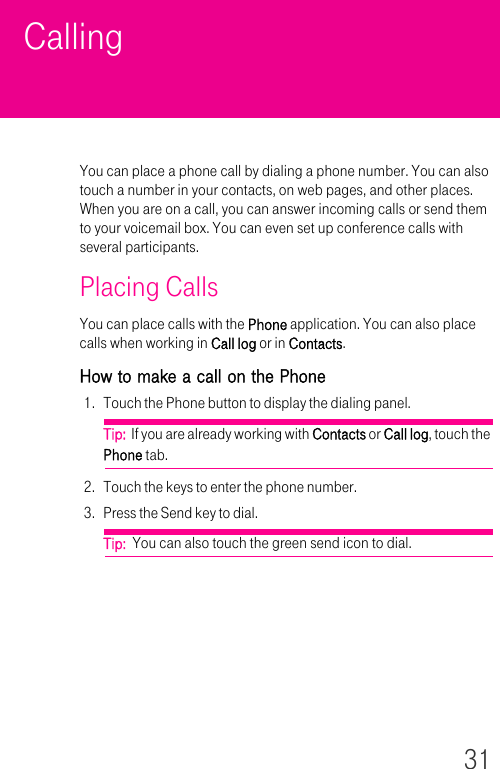 31CallingYou can place a phone call by dialing a phone number. You can also touch a number in your contacts, on web pages, and other places. When you are on a call, you can answer incoming calls or send them to your voicemail box. You can even set up conference calls with several participants.Placing CallsYou can place calls with the Phone application. You can also place calls when working in Call log or in Contacts.How to make a call on the Phone1. Touch the Phone button to display the dialing panel.Tip:  If you are already working with Contacts or Call log, touch the Phone tab.2. Touch the keys to enter the phone number.3. Press the Send key to dial.Tip:  You can also touch the green send icon to dial.