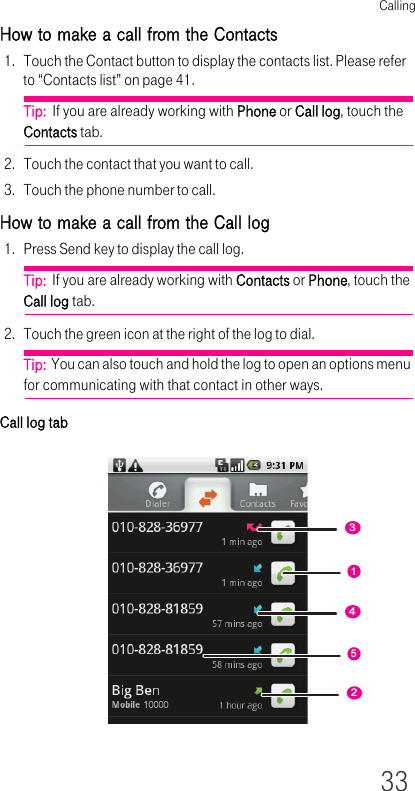 Calling33How to make a call from the Contacts1. Touch the Contact button to display the contacts list. Please refer to “Contacts list” on page 41.Tip:  If you are already working with Phone or Call log, touch the Contacts tab.2. Touch the contact that you want to call.3. Touch the phone number to call.How to make a call from the Call log1. Press Send key to display the call log.Tip:  If you are already working with Contacts or Phone, touch the Call log tab.2. Touch the green icon at the right of the log to dial.Tip:  You can also touch and hold the log to open an options menu for communicating with that contact in other ways.Call log tab12354