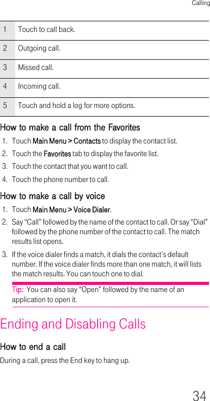 Calling34How to make a call from the Favorites1. Touch Main Menu &gt; Contacts to display the contact list.2. Touch the Favorites tab to display the favorite list.3. Touch the contact that you want to call.4. Touch the phone number to call.How to make a call by voice1. Touch Main Menu &gt; Voice Dialer.2. Say “Call” followed by the name of the contact to call. Or say “Dial” followed by the phone number of the contact to call. The match results list opens.3. If the voice dialer finds a match, it dials the contact’s default number. If the voice dialer finds more than one match, it will lists the match results. You can touch one to dial.Tip:  You can also say “Open” followed by the name of an application to open it.Ending and Disabling CallsHow to end a callDuring a call, press the End key to hang up.1 Touch to call back.2 Outgoing call.3 Missed call.4 Incoming call.5 Touch and hold a log for more options.
