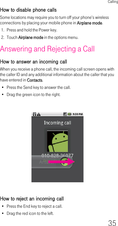 Calling35How to disable phone callsSome locations may require you to turn off your phone’s wireless connections by placing your mobile phone in Airplane mode.1. Press and hold the Power key.2. Touch Airplane mode in the options menu.Answering and Rejecting a CallHow to answer an incoming callWhen you receive a phone call, the incoming call screen opens with the caller ID and any additional information about the caller that you have entered in Contacts.• Press the Send key to answer the call.• Drag the green icon to the right.How to reject an incoming call• Press the End key to reject a call.• Drag the red icon to the left.