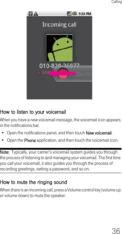 Calling36How to listen to your voicemailWhen you have a new voicemail message, the voicemail icon appears in the notifications bar.• Open the notifications panel, and then touch New voicemail.•Open the Phone application, and then touch the voicemail icon.Note:  Typically, your carrier’s voicemail system guides you through the process of listening to and managing your voicemail. The first time you call your voicemail, it also guides you through the process of recording greetings, setting a password, and so on.How to mute the ringing soundWhen there is an incoming call, press a Volume control key (volume up or volume down) to mute the speaker.