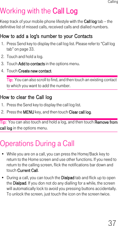 Calling37Working with the Call LogKeep track of your mobile phone lifestyle with the Call log tab – the definitive list of missed calls, received calls and dialled numbers.How to add a log&apos;s number to your Contacts1. Press Send key to display the call log list. Please refer to “Call log tab” on page 33.2. Touch and hold a log.3. Touch Add to contacts in the options menu.4. Touch Create new contact.Tip:  You can also scroll to find, and then touch an existing contact to which you want to add the number. How to clear the Call log1. Press the Send key to display the call log list.2. Press the MENU key, and then touch Clear call log.Tip:  You can also touch and hold a log, and then touch Remove from call log in the options menu.Operations During a Call• While you are on a call, you can press the Home/Back key to return to the Home screen and use other functions. If you need to return to the calling screen, flick the notifications bar down and touch Current Call.• During a call, you can touch the Dialpad tab and flick up to open the Dialpad. If you don not do any dialling for a while, the screen will automatically lock to avoid you pressing buttons accidentally. To unlock the screen, just touch the icon on the screen twice.