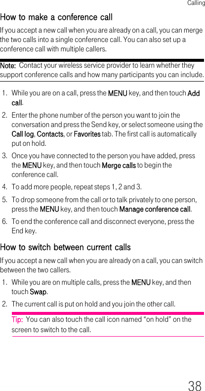 Calling38How to make a conference callIf you accept a new call when you are already on a call, you can merge the two calls into a single conference call. You can also set up a conference call with multiple callers.Note:  Contact your wireless service provider to learn whether they support conference calls and how many participants you can include.1. While you are on a call, press the MENU key, and then touch Add call.2. Enter the phone number of the person you want to join the conversation and press the Send key, or select someone using the Call log, Contacts, or Favorites tab. The first call is automatically put on hold.3. Once you have connected to the person you have added, press the MENU key, and then touch Merge calls to begin the conference call.4. To add more people, repeat steps 1, 2 and 3.5. To drop someone from the call or to talk privately to one person, press the MENU key, and then touch Manage conference call.6. To end the conference call and disconnect everyone, press the End key.How to switch between current callsIf you accept a new call when you are already on a call, you can switch between the two callers.1. While you are on multiple calls, press the MENU key, and then touch Swap.2. The current call is put on hold and you join the other call.Tip:  You can also touch the call icon named “on hold” on the screen to switch to the call.