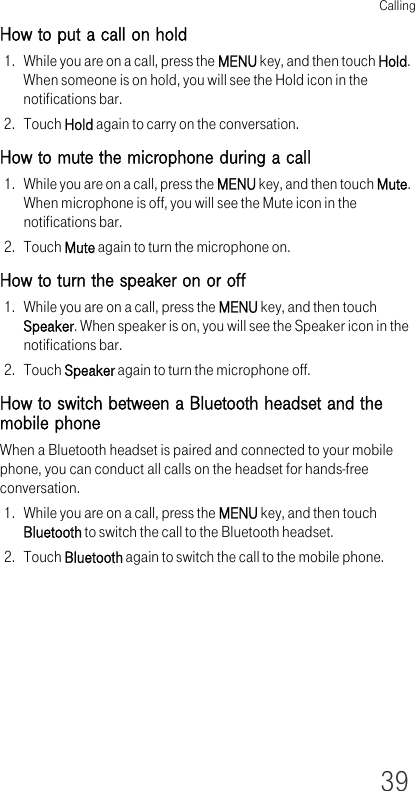 Calling39How to put a call on hold1. While you are on a call, press the MENU key, and then touch Hold. When someone is on hold, you will see the Hold icon in the notifications bar.2. Touch Hold again to carry on the conversation.How to mute the microphone during a call1. While you are on a call, press the MENU key, and then touch Mute. When microphone is off, you will see the Mute icon in the notifications bar.2. Touch Mute again to turn the microphone on.How to turn the speaker on or off1. While you are on a call, press the MENU key, and then touch Speaker. When speaker is on, you will see the Speaker icon in the notifications bar.2. Touch Speaker again to turn the microphone off.How to switch between a Bluetooth headset and the mobile phoneWhen a Bluetooth headset is paired and connected to your mobile phone, you can conduct all calls on the headset for hands-free conversation.1. While you are on a call, press the MENU key, and then touch Bluetooth to switch the call to the Bluetooth headset.2. Touch Bluetooth again to switch the call to the mobile phone.
