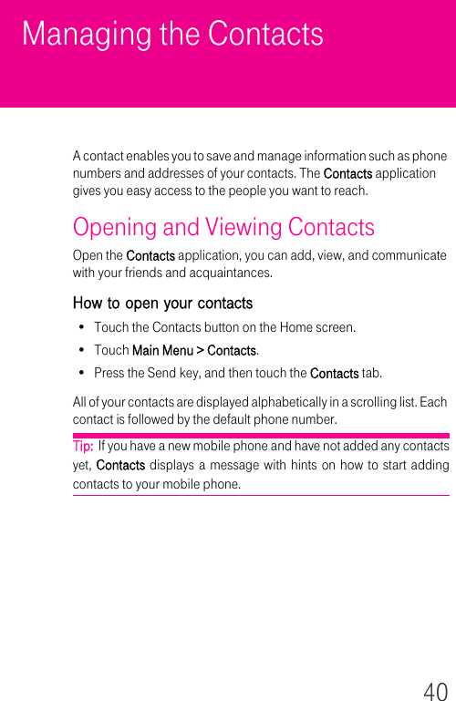 40Managing the ContactsA contact enables you to save and manage information such as phone numbers and addresses of your contacts. The Contacts application gives you easy access to the people you want to reach.Opening and Viewing ContactsOpen the Contacts application, you can add, view, and communicate with your friends and acquaintances.How to open your contacts• Touch the Contacts button on the Home screen.•Touch Main Menu &gt; Contacts.• Press the Send key, and then touch the Contacts tab.All of your contacts are displayed alphabetically in a scrolling list. Each contact is followed by the default phone number.Tip:  If you have a new mobile phone and have not added any contacts yet, Contacts displays a message with hints on how to start adding contacts to your mobile phone.