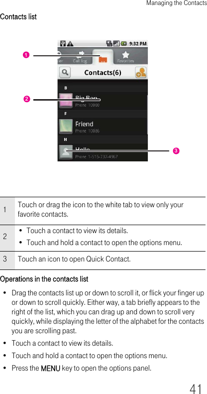 Managing the Contacts41Contacts listOperations in the contacts list• Drag the contacts list up or down to scroll it, or flick your finger up or down to scroll quickly. Either way, a tab briefly appears to the right of the list, which you can drag up and down to scroll very quickly, while displaying the letter of the alphabet for the contacts you are scrolling past.• Touch a contact to view its details.• Touch and hold a contact to open the options menu.• Press the MENU key to open the options panel.1Touch or drag the icon to the white tab to view only your favorite contacts.2• Touch a contact to view its details.• Touch and hold a contact to open the options menu.3 Touch an icon to open Quick Contact.132