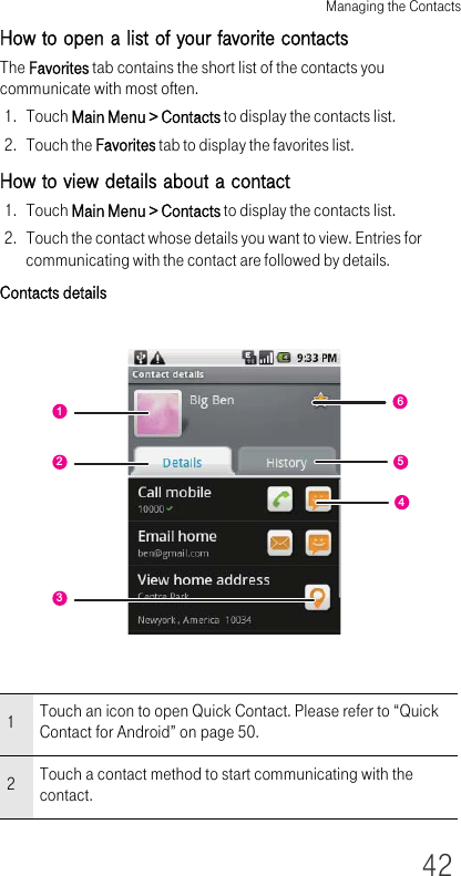 Managing the Contacts42How to open a list of your favorite contactsThe Favorites tab contains the short list of the contacts you communicate with most often.1. Touch Main Menu &gt; Contacts to display the contacts list.2. Touch the Favorites tab to display the favorites list.How to view details about a contact1. Touch Main Menu &gt; Contacts to display the contacts list.2. Touch the contact whose details you want to view. Entries for communicating with the contact are followed by details.Contacts details1Touch an icon to open Quick Contact. Please refer to “Quick Contact for Android” on page 50.2Touch a contact method to start communicating with the contact.654123