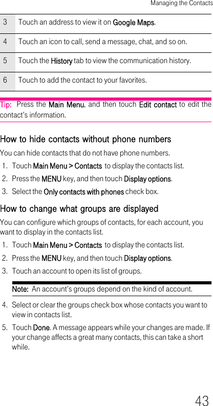 Managing the Contacts43Tip:  Press the Main Menu, and then touch Edit contact to edit the contact’s information.How to hide contacts without phone numbersYou can hide contacts that do not have phone numbers.1. Touch Main Menu &gt; Contacts  to display the contacts list.2. Press the MENU key, and then touch Display options.3. Select the Only contacts with phones check box.How to change what groups are displayedYou can configure which groups of contacts, for each account, you want to display in the contacts list.1. Touch Main Menu &gt; Contacts  to display the contacts list.2. Press the MENU key, and then touch Display options.3. Touch an account to open its list of groups.Note:  An account’s groups depend on the kind of account.4. Select or clear the groups check box whose contacts you want to view in contacts list.5. Touch Done. A message appears while your changes are made. If your change affects a great many contacts, this can take a short while.3 Touch an address to view it on Google Maps.4 Touch an icon to call, send a message, chat, and so on.5Touch the History tab to view the communication history.6 Touch to add the contact to your favorites.