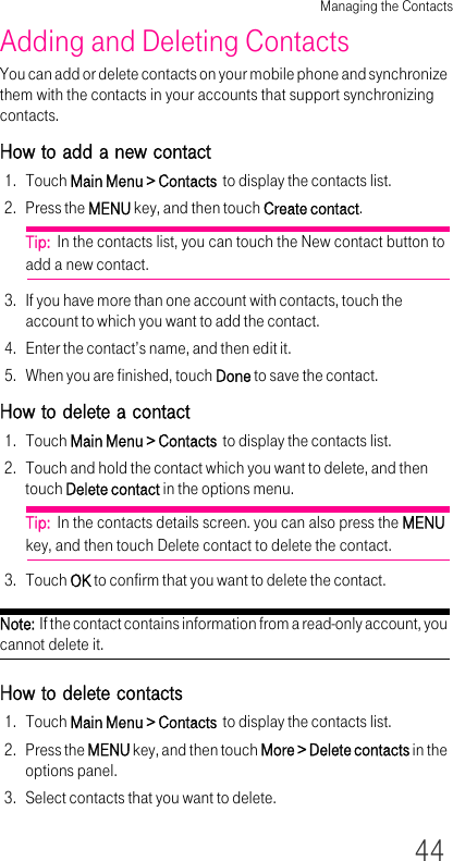 Managing the Contacts44Adding and Deleting ContactsYou can add or delete contacts on your mobile phone and synchronize them with the contacts in your accounts that support synchronizing contacts.How to add a new contact1. Touch Main Menu &gt; Contacts  to display the contacts list.2. Press the MENU key, and then touch Create contact.Tip:  In the contacts list, you can touch the New contact button to add a new contact.3. If you have more than one account with contacts, touch the account to which you want to add the contact.4. Enter the contact’s name, and then edit it.5. When you are finished, touch Done to save the contact.How to delete a contact1. Touch Main Menu &gt; Contacts  to display the contacts list.2. Touch and hold the contact which you want to delete, and then touch Delete contact in the options menu.Tip:  In the contacts details screen. you can also press the MENU key, and then touch Delete contact to delete the contact.3. Touch OK to confirm that you want to delete the contact.Note:  If the contact contains information from a read-only account, you cannot delete it.How to delete contacts1. Touch Main Menu &gt; Contacts  to display the contacts list.2. Press the MENU key, and then touch More &gt; Delete contacts in the options panel.3. Select contacts that you want to delete.