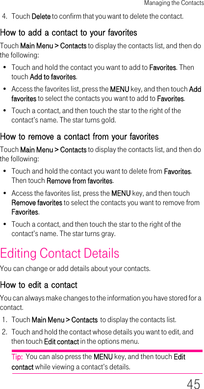Managing the Contacts454. Touch Delete to confirm that you want to delete the contact.How to add a contact to your favoritesTouch Main Menu &gt; Contacts to display the contacts list, and then do the following:• Touch and hold the contact you want to add to Favorites. Then touch Add to favorites.• Access the favorites list, press the MENU key, and then touch Add favorites to select the contacts you want to add to Favorites.• Touch a contact, and then touch the star to the right of the contact’s name. The star turns gold.How to remove a contact from your favoritesTouch Main Menu &gt; Contacts to display the contacts list, and then do the following:• Touch and hold the contact you want to delete from Favorites. Then touch Remove from favorites.• Access the favorites list, press the MENU key, and then touch Remove favorites to select the contacts you want to remove from Favorites.• Touch a contact, and then touch the star to the right of the contact’s name. The star turns gray.Editing Contact DetailsYou can change or add details about your contacts.How to edit a contactYou can always make changes to the information you have stored for a contact.1. Touch Main Menu &gt; Contacts  to display the contacts list.2. Touch and hold the contact whose details you want to edit, and then touch Edit contact in the options menu.Tip:  You can also press the MENU key, and then touch Edit contact while viewing a contact’s details.