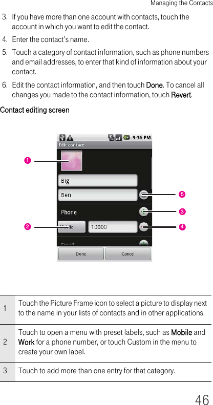 Managing the Contacts463. If you have more than one account with contacts, touch the account in which you want to edit the contact.4. Enter the contact’s name.5. Touch a category of contact information, such as phone numbers and email addresses, to enter that kind of information about your contact.6. Edit the contact information, and then touch Done. To cancel all changes you made to the contact information, touch Revert.Contact editing screen1Touch the Picture Frame icon to select a picture to display next to the name in your lists of contacts and in other applications.2Touch to open a menu with preset labels, such as Mobile and Work for a phone number, or touch Custom in the menu to create your own label.3 Touch to add more than one entry for that category.54312