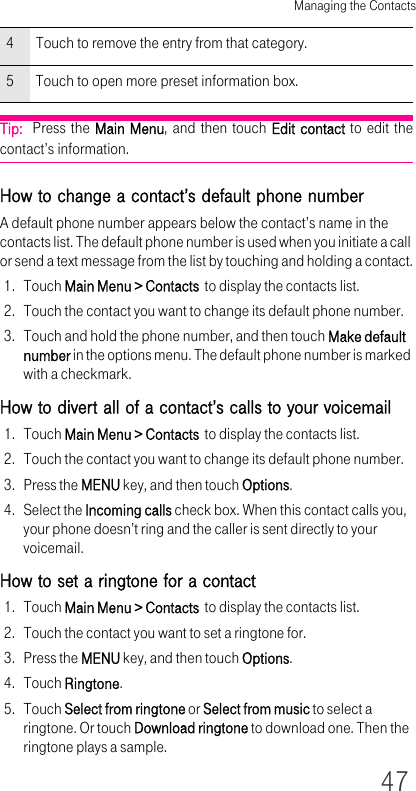 Managing the Contacts47Tip:  Press the Main Menu, and then touch Edit contact to edit the contact’s information.How to change a contact’s default phone numberA default phone number appears below the contact’s name in the contacts list. The default phone number is used when you initiate a call or send a text message from the list by touching and holding a contact.1. Touch Main Menu &gt; Contacts  to display the contacts list.2. Touch the contact you want to change its default phone number.3. Touch and hold the phone number, and then touch Make default number in the options menu. The default phone number is marked with a checkmark.How to divert all of a contact’s calls to your voicemail1. Touch Main Menu &gt; Contacts  to display the contacts list.2. Touch the contact you want to change its default phone number.3. Press the MENU key, and then touch Options.4. Select the Incoming calls check box. When this contact calls you, your phone doesn’t ring and the caller is sent directly to your voicemail.How to set a ringtone for a contact1. Touch Main Menu &gt; Contacts  to display the contacts list.2. Touch the contact you want to set a ringtone for.3. Press the MENU key, and then touch Options.4. Touch Ringtone.5. Touch Select from ringtone or Select from music to select a ringtone. Or touch Download ringtone to download one. Then the ringtone plays a sample.4 Touch to remove the entry from that category.5 Touch to open more preset information box.