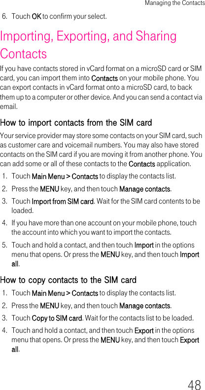 Managing the Contacts486. Touch OK to confirm your select.Importing, Exporting, and Sharing ContactsIf you have contacts stored in vCard format on a microSD card or SIM card, you can import them into Contacts on your mobile phone. You can export contacts in vCard format onto a microSD card, to back them up to a computer or other device. And you can send a contact via email.How to import contacts from the SIM cardYour service provider may store some contacts on your SIM card, such as customer care and voicemail numbers. You may also have stored contacts on the SIM card if you are moving it from another phone. You can add some or all of these contacts to the Contacts application.1. Touch Main Menu &gt; Contacts to display the contacts list.2. Press the MENU key, and then touch Manage contacts.3. Touch Import from SIM card. Wait for the SIM card contents to be loaded.4. If you have more than one account on your mobile phone, touch the account into which you want to import the contacts.5. Touch and hold a contact, and then touch Import in the options menu that opens. Or press the MENU key, and then touch Import all.How to copy contacts to the SIM card1. Touch Main Menu &gt; Contacts to display the contacts list.2. Press the MENU key, and then touch Manage contacts.3. Touch Copy to SIM card. Wait for the contacts list to be loaded.4. Touch and hold a contact, and then touch Export in the options menu that opens. Or press the MENU key, and then touch Export all.