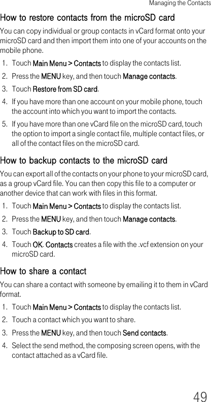 Managing the Contacts49How to restore contacts from the microSD cardYou can copy individual or group contacts in vCard format onto your microSD card and then import them into one of your accounts on the mobile phone.1. Touch Main Menu &gt; Contacts to display the contacts list.2. Press the MENU key, and then touch Manage contacts.3. Touch Restore from SD card.4. If you have more than one account on your mobile phone, touch the account into which you want to import the contacts.5. If you have more than one vCard file on the microSD card, touch the option to import a single contact file, multiple contact files, or all of the contact files on the microSD card.How to backup contacts to the microSD cardYou can export all of the contacts on your phone to your microSD card, as a group vCard file. You can then copy this file to a computer or another device that can work with files in this format.1. Touch Main Menu &gt; Contacts to display the contacts list.2. Press the MENU key, and then touch Manage contacts.3. Touch Backup to SD card.4. Touch OK. Contacts creates a file with the .vcf extension on your microSD card.How to share a contactYou can share a contact with someone by emailing it to them in vCard format.1. Touch Main Menu &gt; Contacts to display the contacts list.2. Touch a contact which you want to share.3. Press the MENU key, and then touch Send contacts.4. Select the send method, the composing screen opens, with the contact attached as a vCard file.