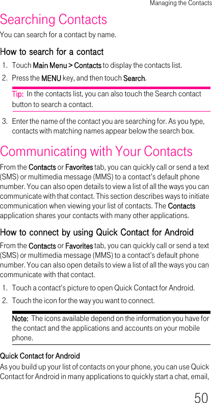 Managing the Contacts50Searching ContactsYou can search for a contact by name.How to search for a contact1. Touch Main Menu &gt; Contacts to display the contacts list.2. Press the MENU key, and then touch Search.Tip:  In the contacts list, you can also touch the Search contact button to search a contact.3. Enter the name of the contact you are searching for. As you type, contacts with matching names appear below the search box.Communicating with Your ContactsFrom the Contacts or Favorites tab, you can quickly call or send a text (SMS) or multimedia message (MMS) to a contact’s default phone number. You can also open details to view a list of all the ways you can communicate with that contact. This section describes ways to initiate communication when viewing your list of contacts. The Contacts application shares your contacts with many other applications.How to connect by using Quick Contact for AndroidFrom the Contacts or Favorites tab, you can quickly call or send a text (SMS) or multimedia message (MMS) to a contact’s default phone number. You can also open details to view a list of all the ways you can communicate with that contact.1. Touch a contact’s picture to open Quick Contact for Android.2. Touch the icon for the way you want to connect.Note:  The icons available depend on the information you have for the contact and the applications and accounts on your mobile phone.Quick Contact for AndroidAs you build up your list of contacts on your phone, you can use Quick Contact for Android in many applications to quickly start a chat, email, 