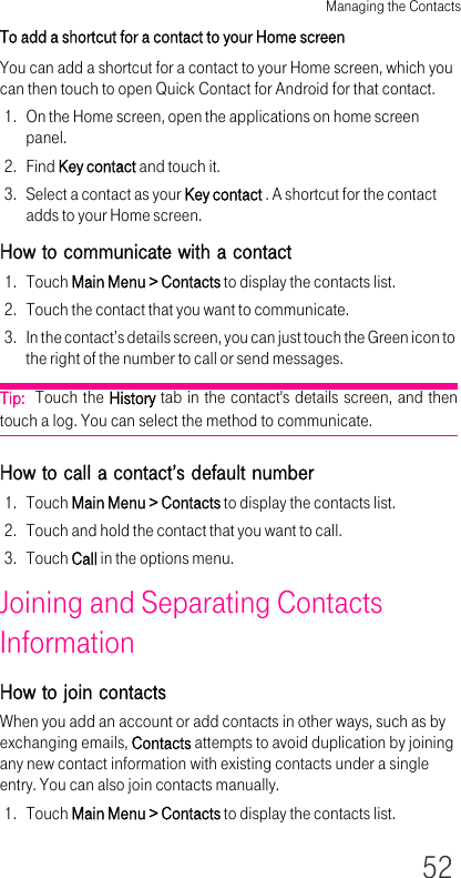 Managing the Contacts52To add a shortcut for a contact to your Home screenYou can add a shortcut for a contact to your Home screen, which you can then touch to open Quick Contact for Android for that contact.1. On the Home screen, open the applications on home screen panel.2. Find Key contact and touch it.3. Select a contact as your Key contact . A shortcut for the contact adds to your Home screen.How to communicate with a contact1. Touch Main Menu &gt; Contacts to display the contacts list.2. Touch the contact that you want to communicate.3. In the contact’s details screen, you can just touch the Green icon to the right of the number to call or send messages.Tip:  Touch the History tab in the contact&apos;s details screen, and then touch a log. You can select the method to communicate.How to call a contact’s default number1. Touch Main Menu &gt; Contacts to display the contacts list.2. Touch and hold the contact that you want to call.3. Touch Call in the options menu.Joining and Separating Contacts InformationHow to join contactsWhen you add an account or add contacts in other ways, such as by exchanging emails, Contacts attempts to avoid duplication by joining any new contact information with existing contacts under a single entry. You can also join contacts manually.1. Touch Main Menu &gt; Contacts to display the contacts list.