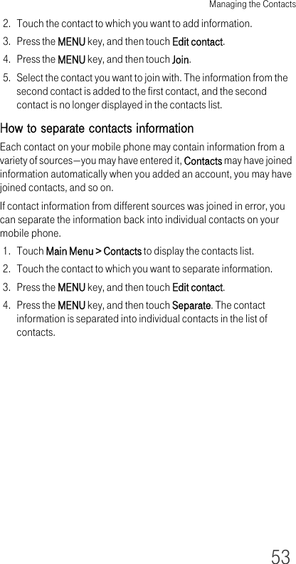 Managing the Contacts532. Touch the contact to which you want to add information.3. Press the MENU key, and then touch Edit contact.4. Press the MENU key, and then touch Join.5. Select the contact you want to join with. The information from the second contact is added to the first contact, and the second contact is no longer displayed in the contacts list.How to separate contacts informationEach contact on your mobile phone may contain information from a variety of sources—you may have entered it, Contacts may have joined information automatically when you added an account, you may have joined contacts, and so on.If contact information from different sources was joined in error, you can separate the information back into individual contacts on your mobile phone.1. Touch Main Menu &gt; Contacts to display the contacts list.2. Touch the contact to which you want to separate information.3. Press the MENU key, and then touch Edit contact.4. Press the MENU key, and then touch Separate. The contact information is separated into individual contacts in the list of contacts.