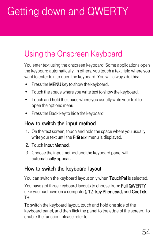 54Getting down and QWERTYUsing the Onscreen KeyboardYou enter text using the onscreen keyboard. Some applications open the keyboard automatically. In others, you touch a text field where you want to enter text to open the keyboard. You will always do this:• Press the MENU key to show the keyboard.• Touch the space where you write text to show the keyboard.• Touch and hold the space where you usually write your text to open the options menu.• Press the Back key to hide the keyboard.How to switch the input method1. On the text screen, touch and hold the space where you usually write your text until the Edit text menu is displayed.2. Touch Input Method.3. Choose the input method and the keyboard panel will automatically appear.How to switch the keyboard layoutYou can switch the keyboard layout only when TouchPal is selected.You have got three keyboard layouts to choose from: Full QWERTY (like you had have on a computer), 12–key Phonepad, and CooTek T+.To switch the keyboard layout, touch and hold one side of the keyboard panel, and then flick the panel to the edge of the screen. To enable the function, please refer to 