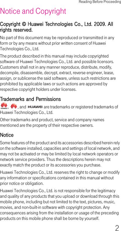 Reading Before Proceeding2Notice and CopyrightCopyright © Huawei Technologies Co., Ltd. 2009. All rights reserved.No part of this document may be reproduced or transmitted in any form or by any means without prior written consent of Huawei Technologies Co., Ltd.The product described in this manual may include copyrighted software of Huawei Technologies Co., Ltd. and possible licensors. Customers shall not in any manner reproduce, distribute, modify, decompile, disassemble, decrypt, extract, reverse engineer, lease, assign, or sublicense the said software, unless such restrictions are prohibited by applicable laws or such actions are approved by respective copyright holders under licenses.Trademarks and Permissions,  , and   are trademarks or registered trademarks of Huawei Technologies Co., Ltd.Other trademarks and product, service and company names mentioned are the property of their respective owners.NoticeSome features of the product and its accessories described herein rely on the software installed, capacities and settings of local network, and may not be activated or may be limited by local network operators or network service providers. Thus the descriptions herein may not exactly match the product or its accessories you purchase.Huawei Technologies Co., Ltd. reserves the right to change or modify any information or specifications contained in this manual without prior notice or obligation.Huawei Technologies Co., Ltd. is not responsible for the legitimacy and quality of any products that you upload or download through this mobile phone, including but not limited to the text, pictures, music, movies, and non-built-in software with copyright protection. Any consequences arising from the installation or usage of the preceding products on this mobile phone shall be borne by yourself.