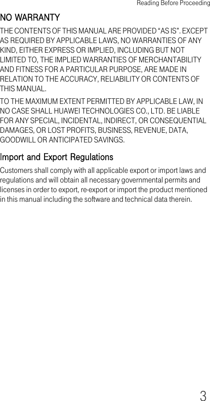 Reading Before Proceeding3NO WARRANTYTHE CONTENTS OF THIS MANUAL ARE PROVIDED “AS IS”. EXCEPT AS REQUIRED BY APPLICABLE LAWS, NO WARRANTIES OF ANY KIND, EITHER EXPRESS OR IMPLIED, INCLUDING BUT NOT LIMITED TO, THE IMPLIED WARRANTIES OF MERCHANTABILITY AND FITNESS FOR A PARTICULAR PURPOSE, ARE MADE IN RELATION TO THE ACCURACY, RELIABILITY OR CONTENTS OF THIS MANUAL.TO THE MAXIMUM EXTENT PERMITTED BY APPLICABLE LAW, IN NO CASE SHALL HUAWEI TECHNOLOGIES CO., LTD. BE LIABLE FOR ANY SPECIAL, INCIDENTAL, INDIRECT, OR CONSEQUENTIAL DAMAGES, OR LOST PROFITS, BUSINESS, REVENUE, DATA, GOODWILL OR ANTICIPATED SAVINGS.Import and Export RegulationsCustomers shall comply with all applicable export or import laws and regulations and will obtain all necessary governmental permits and licenses in order to export, re-export or import the product mentioned in this manual including the software and technical data therein.