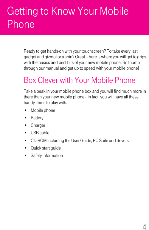 4Getting to Know Your Mobile PhoneReady to get hands-on with your touchscreen? To take every last gadget and gizmo for a spin? Great – here is where you will get to grips with the basics and best bits of your new mobile phone. So thumb through our manual and get up to speed with your mobile phone!Box Clever with Your Mobile PhoneTake a peak in your mobile phone box and you will find much more in there than your new mobile phone– in fact, you will have all these handy items to play with:• Mobile phone• Battery•Charger•USB cable• CD-ROM including the User Guide, PC Suite and drivers•Quick start guide• Safety information