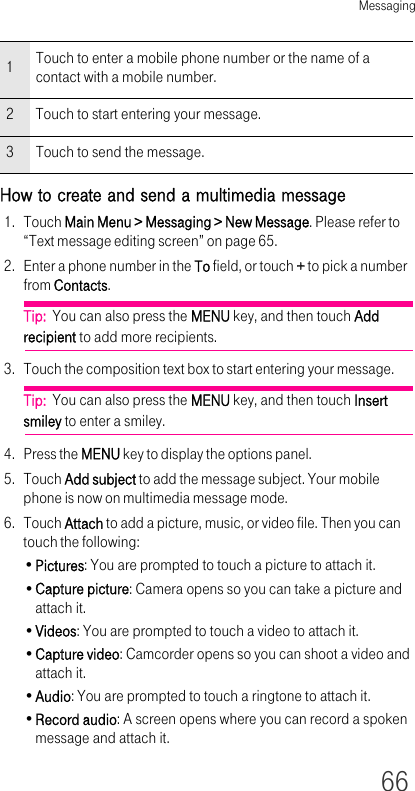 Messaging66How to create and send a multimedia message1. Touch Main Menu &gt; Messaging &gt; New Message. Please refer to “Text message editing screen” on page 65.2. Enter a phone number in the To field, or touch + to pick a number from Contacts.Tip:  You can also press the MENU key, and then touch Add recipient to add more recipients.3. Touch the composition text box to start entering your message.Tip:  You can also press the MENU key, and then touch Insert smiley to enter a smiley.4. Press the MENU key to display the options panel. 5. Touch Add subject to add the message subject. Your mobile phone is now on multimedia message mode. 6. Touch Attach to add a picture, music, or video file. Then you can touch the following:•Pictures: You are prompted to touch a picture to attach it.•Capture picture: Camera opens so you can take a picture and attach it.•Videos: You are prompted to touch a video to attach it.•Capture video: Camcorder opens so you can shoot a video and attach it.•Audio: You are prompted to touch a ringtone to attach it.•Record audio: A screen opens where you can record a spoken message and attach it. 1Touch to enter a mobile phone number or the name of a contact with a mobile number.2 Touch to start entering your message.3 Touch to send the message.