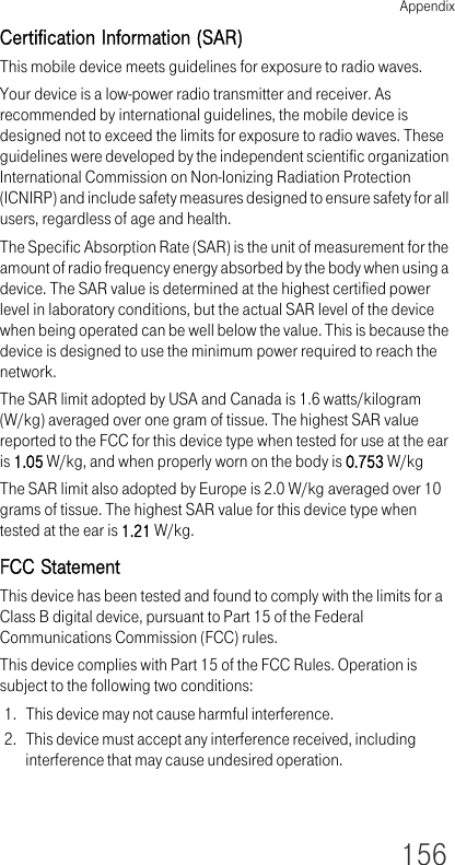 Appendix156Certification Information (SAR)This mobile device meets guidelines for exposure to radio waves.Your device is a low-power radio transmitter and receiver. As recommended by international guidelines, the mobile device is designed not to exceed the limits for exposure to radio waves. These guidelines were developed by the independent scientific organization International Commission on Non-Ionizing Radiation Protection (ICNIRP) and include safety measures designed to ensure safety for all users, regardless of age and health.The Specific Absorption Rate (SAR) is the unit of measurement for the amount of radio frequency energy absorbed by the body when using a device. The SAR value is determined at the highest certified power level in laboratory conditions, but the actual SAR level of the device when being operated can be well below the value. This is because the device is designed to use the minimum power required to reach the network.The SAR limit adopted by USA and Canada is 1.6 watts/kilogram (W/kg) averaged over one gram of tissue. The highest SAR value reported to the FCC for this device type when tested for use at the ear is 1.05 W/kg, and when properly worn on the body is 0.753 W/kgThe SAR limit also adopted by Europe is 2.0 W/kg averaged over 10 grams of tissue. The highest SAR value for this device type when tested at the ear is 1.21 W/kg.FCC StatementThis device has been tested and found to comply with the limits for a Class B digital device, pursuant to Part 15 of the Federal Communications Commission (FCC) rules.This device complies with Part 15 of the FCC Rules. Operation is subject to the following two conditions:1. This device may not cause harmful interference.2. This device must accept any interference received, including interference that may cause undesired operation.