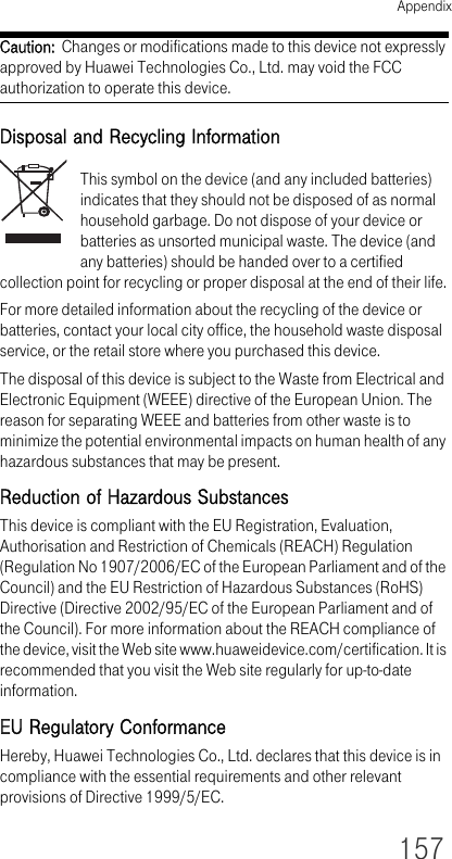 Appendix157Caution:  Changes or modifications made to this device not expressly approved by Huawei Technologies Co., Ltd. may void the FCC authorization to operate this device.Disposal and Recycling InformationThis symbol on the device (and any included batteries) indicates that they should not be disposed of as normal household garbage. Do not dispose of your device or batteries as unsorted municipal waste. The device (and any batteries) should be handed over to a certified collection point for recycling or proper disposal at the end of their life.For more detailed information about the recycling of the device or batteries, contact your local city office, the household waste disposal service, or the retail store where you purchased this device.The disposal of this device is subject to the Waste from Electrical and Electronic Equipment (WEEE) directive of the European Union. The reason for separating WEEE and batteries from other waste is to minimize the potential environmental impacts on human health of any hazardous substances that may be present.Reduction of Hazardous SubstancesThis device is compliant with the EU Registration, Evaluation, Authorisation and Restriction of Chemicals (REACH) Regulation (Regulation No 1907/2006/EC of the European Parliament and of the Council) and the EU Restriction of Hazardous Substances (RoHS) Directive (Directive 2002/95/EC of the European Parliament and of the Council). For more information about the REACH compliance of the device, visit the Web site www.huaweidevice.com/certification. It is recommended that you visit the Web site regularly for up-to-date information.EU Regulatory ConformanceHereby, Huawei Technologies Co., Ltd. declares that this device is in compliance with the essential requirements and other relevant provisions of Directive 1999/5/EC.