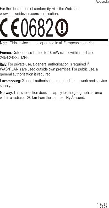 Appendix158For the declaration of conformity, visit the Web site www.huaweidevice.com/certification.Note:  This device can be operated in all European countries.France: Outdoor use limited to 10 mW e.i.r.p. within the band 2454-2483.5 MHz.Italy: For private use, a general authorisation is required if WAS/RLAN’s are used outside own premises. For public use, a general authorisation is required.Luxembourg: General authorisation required for network and service supply.Norway: This subsection does not apply for the geographical area within a radius of 20 km from the centre of Ny-Ålesund.