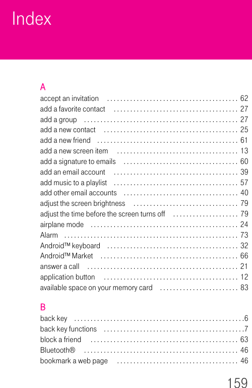 159IndexAaccept an invitation  . . . . . . . . . . . . . . . . . . . . . . . . . . . . . . . . . . . . . . . .  62add a favorite contact  . . . . . . . . . . . . . . . . . . . . . . . . . . . . . . . . . . . . . .  27add a group . . . . . . . . . . . . . . . . . . . . . . . . . . . . . . . . . . . . . . . . . . . . . . . 27add a new contact  . . . . . . . . . . . . . . . . . . . . . . . . . . . . . . . . . . . . . . . . .  25add a new friend . . . . . . . . . . . . . . . . . . . . . . . . . . . . . . . . . . . . . . . . . . . 61add a new screen item  . . . . . . . . . . . . . . . . . . . . . . . . . . . . . . . . . . . . .  13add a signature to emails  . . . . . . . . . . . . . . . . . . . . . . . . . . . . . . . . . . .  60add an email account  . . . . . . . . . . . . . . . . . . . . . . . . . . . . . . . . . . . . . . 39add music to a playlist . . . . . . . . . . . . . . . . . . . . . . . . . . . . . . . . . . . . . . 57add other email accounts . . . . . . . . . . . . . . . . . . . . . . . . . . . . . . . . . . .  40adjust the screen brightness  . . . . . . . . . . . . . . . . . . . . . . . . . . . . . . . .  79adjust the time before the screen turns off  . . . . . . . . . . . . . . . . . . . .  79airplane mode . . . . . . . . . . . . . . . . . . . . . . . . . . . . . . . . . . . . . . . . . . . . . 24Alarm . . . . . . . . . . . . . . . . . . . . . . . . . . . . . . . . . . . . . . . . . . . . . . . . . . . . .  73Android™ keyboard . . . . . . . . . . . . . . . . . . . . . . . . . . . . . . . . . . . . . . . .  32Android™ Market . . . . . . . . . . . . . . . . . . . . . . . . . . . . . . . . . . . . . . . . . . 66answer a call  . . . . . . . . . . . . . . . . . . . . . . . . . . . . . . . . . . . . . . . . . . . . . .  21application button  . . . . . . . . . . . . . . . . . . . . . . . . . . . . . . . . . . . . . . . . .  12available space on your memory card . . . . . . . . . . . . . . . . . . . . . . . . 83Bback key . . . . . . . . . . . . . . . . . . . . . . . . . . . . . . . . . . . . . . . . . . . . . . . . . . . .6back key functions . . . . . . . . . . . . . . . . . . . . . . . . . . . . . . . . . . . . . . . . . . .7block a friend  . . . . . . . . . . . . . . . . . . . . . . . . . . . . . . . . . . . . . . . . . . . . .  63Bluetooth®  . . . . . . . . . . . . . . . . . . . . . . . . . . . . . . . . . . . . . . . . . . . . . . .  46bookmark a web page  . . . . . . . . . . . . . . . . . . . . . . . . . . . . . . . . . . . . .  46