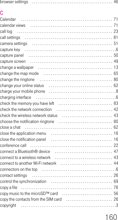 160browser settings . . . . . . . . . . . . . . . . . . . . . . . . . . . . . . . . . . . . . . . . . . .  46CCalendar  . . . . . . . . . . . . . . . . . . . . . . . . . . . . . . . . . . . . . . . . . . . . . . . . .  71calendar views  . . . . . . . . . . . . . . . . . . . . . . . . . . . . . . . . . . . . . . . . . . . .  71call log  . . . . . . . . . . . . . . . . . . . . . . . . . . . . . . . . . . . . . . . . . . . . . . . . . . .  23call settings  . . . . . . . . . . . . . . . . . . . . . . . . . . . . . . . . . . . . . . . . . . . . . . .  81camera settings  . . . . . . . . . . . . . . . . . . . . . . . . . . . . . . . . . . . . . . . . . . .  51capture key  . . . . . . . . . . . . . . . . . . . . . . . . . . . . . . . . . . . . . . . . . . . . . . . . .6capture panel  . . . . . . . . . . . . . . . . . . . . . . . . . . . . . . . . . . . . . . . . . . . . .  50capture screen  . . . . . . . . . . . . . . . . . . . . . . . . . . . . . . . . . . . . . . . . . . . .  49change a wallpaper . . . . . . . . . . . . . . . . . . . . . . . . . . . . . . . . . . . . . . . . 13change the map mode  . . . . . . . . . . . . . . . . . . . . . . . . . . . . . . . . . . . . .  65change the ringtone  . . . . . . . . . . . . . . . . . . . . . . . . . . . . . . . . . . . . . . .  80change your online status  . . . . . . . . . . . . . . . . . . . . . . . . . . . . . . . . . .  62charge your mobile phone . . . . . . . . . . . . . . . . . . . . . . . . . . . . . . . . . . . .8charging interface  . . . . . . . . . . . . . . . . . . . . . . . . . . . . . . . . . . . . . . . . . . .6check the memory you have left  . . . . . . . . . . . . . . . . . . . . . . . . . . . . .  83check the network connection  . . . . . . . . . . . . . . . . . . . . . . . . . . . . . . 42check the wireless network status  . . . . . . . . . . . . . . . . . . . . . . . . . . .  43choose the notification ringtone . . . . . . . . . . . . . . . . . . . . . . . . . . . . .  80close a chat . . . . . . . . . . . . . . . . . . . . . . . . . . . . . . . . . . . . . . . . . . . . . . .  62close the application menu  . . . . . . . . . . . . . . . . . . . . . . . . . . . . . . . . . 16close the notification panel  . . . . . . . . . . . . . . . . . . . . . . . . . . . . . . . . .  16conference call . . . . . . . . . . . . . . . . . . . . . . . . . . . . . . . . . . . . . . . . . . . .  22connect a Bluetooth® device  . . . . . . . . . . . . . . . . . . . . . . . . . . . . . . .  47connect to a wireless network . . . . . . . . . . . . . . . . . . . . . . . . . . . . . . .  43connect to another Wi-Fi network . . . . . . . . . . . . . . . . . . . . . . . . . . . .  44connectors on the top . . . . . . . . . . . . . . . . . . . . . . . . . . . . . . . . . . . . . . . .6contact settings  . . . . . . . . . . . . . . . . . . . . . . . . . . . . . . . . . . . . . . . . . . .  26control the synchronization  . . . . . . . . . . . . . . . . . . . . . . . . . . . . . . . . . 69copy a file . . . . . . . . . . . . . . . . . . . . . . . . . . . . . . . . . . . . . . . . . . . . . . . . .  76copy music to the microSD™ card . . . . . . . . . . . . . . . . . . . . . . . . . . . 56copy the contacts from the SIM card . . . . . . . . . . . . . . . . . . . . . . . . .  26copyright  . . . . . . . . . . . . . . . . . . . . . . . . . . . . . . . . . . . . . . . . . . . . . . . . . . .3