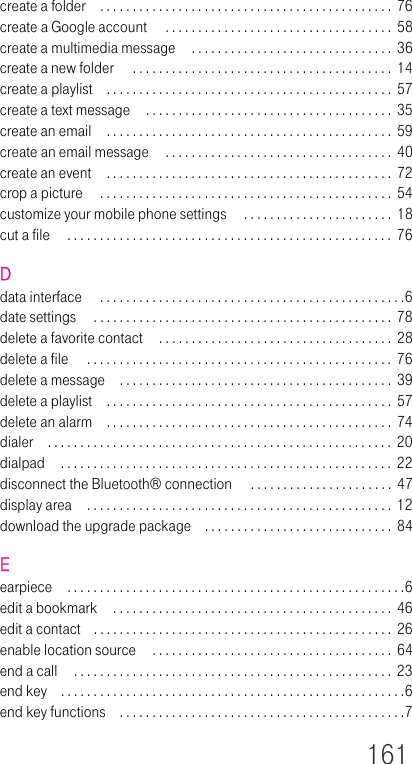 161create a folder . . . . . . . . . . . . . . . . . . . . . . . . . . . . . . . . . . . . . . . . . . . . .  76create a Google account  . . . . . . . . . . . . . . . . . . . . . . . . . . . . . . . . . . .  58create a multimedia message  . . . . . . . . . . . . . . . . . . . . . . . . . . . . . . .  36create a new folder  . . . . . . . . . . . . . . . . . . . . . . . . . . . . . . . . . . . . . . . .  14create a playlist . . . . . . . . . . . . . . . . . . . . . . . . . . . . . . . . . . . . . . . . . . . .  57create a text message  . . . . . . . . . . . . . . . . . . . . . . . . . . . . . . . . . . . . . .  35create an email . . . . . . . . . . . . . . . . . . . . . . . . . . . . . . . . . . . . . . . . . . . .  59create an email message  . . . . . . . . . . . . . . . . . . . . . . . . . . . . . . . . . . .  40create an event . . . . . . . . . . . . . . . . . . . . . . . . . . . . . . . . . . . . . . . . . . . .  72crop a picture  . . . . . . . . . . . . . . . . . . . . . . . . . . . . . . . . . . . . . . . . . . . . .  54customize your mobile phone settings  . . . . . . . . . . . . . . . . . . . . . . .  18cut a file  . . . . . . . . . . . . . . . . . . . . . . . . . . . . . . . . . . . . . . . . . . . . . . . . . .  76Ddata interface  . . . . . . . . . . . . . . . . . . . . . . . . . . . . . . . . . . . . . . . . . . . . . . .6date settings  . . . . . . . . . . . . . . . . . . . . . . . . . . . . . . . . . . . . . . . . . . . . . .  78delete a favorite contact  . . . . . . . . . . . . . . . . . . . . . . . . . . . . . . . . . . . .  28delete a file  . . . . . . . . . . . . . . . . . . . . . . . . . . . . . . . . . . . . . . . . . . . . . . .  76delete a message . . . . . . . . . . . . . . . . . . . . . . . . . . . . . . . . . . . . . . . . . .  39delete a playlist . . . . . . . . . . . . . . . . . . . . . . . . . . . . . . . . . . . . . . . . . . . .  57delete an alarm . . . . . . . . . . . . . . . . . . . . . . . . . . . . . . . . . . . . . . . . . . . .  74dialer . . . . . . . . . . . . . . . . . . . . . . . . . . . . . . . . . . . . . . . . . . . . . . . . . . . . . 20dialpad  . . . . . . . . . . . . . . . . . . . . . . . . . . . . . . . . . . . . . . . . . . . . . . . . . . .  22disconnect the Bluetooth® connection  . . . . . . . . . . . . . . . . . . . . . .  47display area . . . . . . . . . . . . . . . . . . . . . . . . . . . . . . . . . . . . . . . . . . . . . . .  12download the upgrade package . . . . . . . . . . . . . . . . . . . . . . . . . . . . .  84Eearpiece . . . . . . . . . . . . . . . . . . . . . . . . . . . . . . . . . . . . . . . . . . . . . . . . . . . .6edit a bookmark  . . . . . . . . . . . . . . . . . . . . . . . . . . . . . . . . . . . . . . . . . . .  46edit a contact . . . . . . . . . . . . . . . . . . . . . . . . . . . . . . . . . . . . . . . . . . . . . . 26enable location source  . . . . . . . . . . . . . . . . . . . . . . . . . . . . . . . . . . . . .  64end a call  . . . . . . . . . . . . . . . . . . . . . . . . . . . . . . . . . . . . . . . . . . . . . . . . .  23end key . . . . . . . . . . . . . . . . . . . . . . . . . . . . . . . . . . . . . . . . . . . . . . . . . . . . .6end key functions . . . . . . . . . . . . . . . . . . . . . . . . . . . . . . . . . . . . . . . . . . . .7