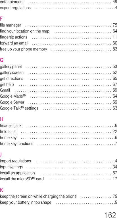 162entertainment  . . . . . . . . . . . . . . . . . . . . . . . . . . . . . . . . . . . . . . . . . . . . . 49export regulations  . . . . . . . . . . . . . . . . . . . . . . . . . . . . . . . . . . . . . . . . . . .4Ffile manager . . . . . . . . . . . . . . . . . . . . . . . . . . . . . . . . . . . . . . . . . . . . . . .  75find your location on the map  . . . . . . . . . . . . . . . . . . . . . . . . . . . . . . .  64fingertip actions  . . . . . . . . . . . . . . . . . . . . . . . . . . . . . . . . . . . . . . . . . . .  11forward an email . . . . . . . . . . . . . . . . . . . . . . . . . . . . . . . . . . . . . . . . . . .  60free up your phone memory . . . . . . . . . . . . . . . . . . . . . . . . . . . . . . . . .  83Ggallery panel  . . . . . . . . . . . . . . . . . . . . . . . . . . . . . . . . . . . . . . . . . . . . . .  53gallery screen  . . . . . . . . . . . . . . . . . . . . . . . . . . . . . . . . . . . . . . . . . . . . .  52get directions  . . . . . . . . . . . . . . . . . . . . . . . . . . . . . . . . . . . . . . . . . . . . .  65get help  . . . . . . . . . . . . . . . . . . . . . . . . . . . . . . . . . . . . . . . . . . . . . . . . . .  67Gmail . . . . . . . . . . . . . . . . . . . . . . . . . . . . . . . . . . . . . . . . . . . . . . . . . . . . .  59Google Maps™ . . . . . . . . . . . . . . . . . . . . . . . . . . . . . . . . . . . . . . . . . . . .  64Google Server . . . . . . . . . . . . . . . . . . . . . . . . . . . . . . . . . . . . . . . . . . . . .  69Google Talk™ settings  . . . . . . . . . . . . . . . . . . . . . . . . . . . . . . . . . . . . .  63Hheadset jack  . . . . . . . . . . . . . . . . . . . . . . . . . . . . . . . . . . . . . . . . . . . . . . . .6hold a call . . . . . . . . . . . . . . . . . . . . . . . . . . . . . . . . . . . . . . . . . . . . . . . . .  22home key . . . . . . . . . . . . . . . . . . . . . . . . . . . . . . . . . . . . . . . . . . . . . . . . . . .6home key functions  . . . . . . . . . . . . . . . . . . . . . . . . . . . . . . . . . . . . . . . . . .7Jimport regulations  . . . . . . . . . . . . . . . . . . . . . . . . . . . . . . . . . . . . . . . . . . .4input settings . . . . . . . . . . . . . . . . . . . . . . . . . . . . . . . . . . . . . . . . . . . . . . 34install an application  . . . . . . . . . . . . . . . . . . . . . . . . . . . . . . . . . . . . . . .  67install the microSD™ card  . . . . . . . . . . . . . . . . . . . . . . . . . . . . . . . . . .  17Kkeep the screen on while charging the phone . . . . . . . . . . . . . . . . .  79keep your battery in top shape  . . . . . . . . . . . . . . . . . . . . . . . . . . . . . . . .9
