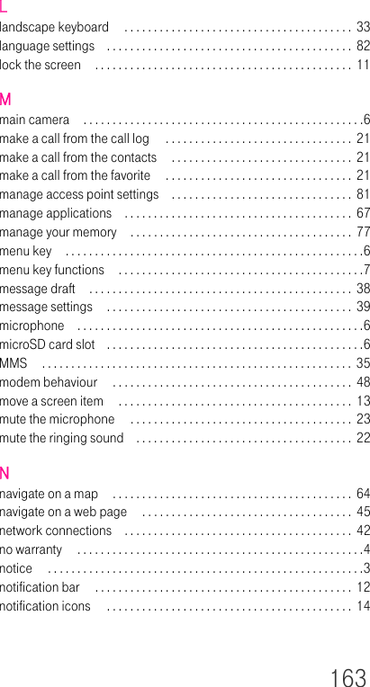 163Llandscape keyboard  . . . . . . . . . . . . . . . . . . . . . . . . . . . . . . . . . . . . . . . 33language settings . . . . . . . . . . . . . . . . . . . . . . . . . . . . . . . . . . . . . . . . . .  82lock the screen . . . . . . . . . . . . . . . . . . . . . . . . . . . . . . . . . . . . . . . . . . . .  11Mmain camera . . . . . . . . . . . . . . . . . . . . . . . . . . . . . . . . . . . . . . . . . . . . . . . .6make a call from the call log  . . . . . . . . . . . . . . . . . . . . . . . . . . . . . . . .  21make a call from the contacts  . . . . . . . . . . . . . . . . . . . . . . . . . . . . . . .  21make a call from the favorite  . . . . . . . . . . . . . . . . . . . . . . . . . . . . . . . .  21manage access point settings . . . . . . . . . . . . . . . . . . . . . . . . . . . . . . .  81manage applications . . . . . . . . . . . . . . . . . . . . . . . . . . . . . . . . . . . . . . .  67manage your memory . . . . . . . . . . . . . . . . . . . . . . . . . . . . . . . . . . . . . .  77menu key . . . . . . . . . . . . . . . . . . . . . . . . . . . . . . . . . . . . . . . . . . . . . . . . . . .6menu key functions  . . . . . . . . . . . . . . . . . . . . . . . . . . . . . . . . . . . . . . . . . .7message draft . . . . . . . . . . . . . . . . . . . . . . . . . . . . . . . . . . . . . . . . . . . . .  38message settings  . . . . . . . . . . . . . . . . . . . . . . . . . . . . . . . . . . . . . . . . . .  39microphone . . . . . . . . . . . . . . . . . . . . . . . . . . . . . . . . . . . . . . . . . . . . . . . . .6microSD card slot . . . . . . . . . . . . . . . . . . . . . . . . . . . . . . . . . . . . . . . . . . . .6MMS  . . . . . . . . . . . . . . . . . . . . . . . . . . . . . . . . . . . . . . . . . . . . . . . . . . . . . 35modem behaviour  . . . . . . . . . . . . . . . . . . . . . . . . . . . . . . . . . . . . . . . . . 48move a screen item  . . . . . . . . . . . . . . . . . . . . . . . . . . . . . . . . . . . . . . . .  13mute the microphone  . . . . . . . . . . . . . . . . . . . . . . . . . . . . . . . . . . . . . . 23mute the ringing sound . . . . . . . . . . . . . . . . . . . . . . . . . . . . . . . . . . . . .  22Nnavigate on a map  . . . . . . . . . . . . . . . . . . . . . . . . . . . . . . . . . . . . . . . . .  64navigate on a web page  . . . . . . . . . . . . . . . . . . . . . . . . . . . . . . . . . . . . 45network connections . . . . . . . . . . . . . . . . . . . . . . . . . . . . . . . . . . . . . . .  42no warranty  . . . . . . . . . . . . . . . . . . . . . . . . . . . . . . . . . . . . . . . . . . . . . . . . .4notice  . . . . . . . . . . . . . . . . . . . . . . . . . . . . . . . . . . . . . . . . . . . . . . . . . . . . . .3notification bar  . . . . . . . . . . . . . . . . . . . . . . . . . . . . . . . . . . . . . . . . . . . . 12notification icons  . . . . . . . . . . . . . . . . . . . . . . . . . . . . . . . . . . . . . . . . . .  14