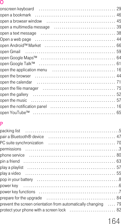 164Oonscreen keyboard  . . . . . . . . . . . . . . . . . . . . . . . . . . . . . . . . . . . . . . . .  29open a bookmark . . . . . . . . . . . . . . . . . . . . . . . . . . . . . . . . . . . . . . . . . .  46open a browser window  . . . . . . . . . . . . . . . . . . . . . . . . . . . . . . . . . . . . 45open a multimedia message  . . . . . . . . . . . . . . . . . . . . . . . . . . . . . . . .  39open a text message  . . . . . . . . . . . . . . . . . . . . . . . . . . . . . . . . . . . . . . . 38Open a web page . . . . . . . . . . . . . . . . . . . . . . . . . . . . . . . . . . . . . . . . . .  44open Android™ Market . . . . . . . . . . . . . . . . . . . . . . . . . . . . . . . . . . . . .  66open Gmail  . . . . . . . . . . . . . . . . . . . . . . . . . . . . . . . . . . . . . . . . . . . . . . .  59open Google Maps™ . . . . . . . . . . . . . . . . . . . . . . . . . . . . . . . . . . . . . . .  64open Google Talk™ . . . . . . . . . . . . . . . . . . . . . . . . . . . . . . . . . . . . . . . .  61open the application menu  . . . . . . . . . . . . . . . . . . . . . . . . . . . . . . . . .  16open the browser . . . . . . . . . . . . . . . . . . . . . . . . . . . . . . . . . . . . . . . . . .  44open the calendar  . . . . . . . . . . . . . . . . . . . . . . . . . . . . . . . . . . . . . . . . .  71open the file manager . . . . . . . . . . . . . . . . . . . . . . . . . . . . . . . . . . . . . .  75open the gallery  . . . . . . . . . . . . . . . . . . . . . . . . . . . . . . . . . . . . . . . . . . .  52open the music . . . . . . . . . . . . . . . . . . . . . . . . . . . . . . . . . . . . . . . . . . . .  57open the notification panel . . . . . . . . . . . . . . . . . . . . . . . . . . . . . . . . . . 16open YouTube™ . . . . . . . . . . . . . . . . . . . . . . . . . . . . . . . . . . . . . . . . . . .  65Ppacking list  . . . . . . . . . . . . . . . . . . . . . . . . . . . . . . . . . . . . . . . . . . . . . . . . .5pair a Bluetooth® device  . . . . . . . . . . . . . . . . . . . . . . . . . . . . . . . . . . .  47PC suite synchronization  . . . . . . . . . . . . . . . . . . . . . . . . . . . . . . . . . . . 70permissions . . . . . . . . . . . . . . . . . . . . . . . . . . . . . . . . . . . . . . . . . . . . . . . . .3phone service  . . . . . . . . . . . . . . . . . . . . . . . . . . . . . . . . . . . . . . . . . . . . . 80pin a friend . . . . . . . . . . . . . . . . . . . . . . . . . . . . . . . . . . . . . . . . . . . . . . . .  63play a playlist . . . . . . . . . . . . . . . . . . . . . . . . . . . . . . . . . . . . . . . . . . . . . .  57play a video  . . . . . . . . . . . . . . . . . . . . . . . . . . . . . . . . . . . . . . . . . . . . . . .  55pop in your battery . . . . . . . . . . . . . . . . . . . . . . . . . . . . . . . . . . . . . . . . . . .8power key  . . . . . . . . . . . . . . . . . . . . . . . . . . . . . . . . . . . . . . . . . . . . . . . . . .6power key functions . . . . . . . . . . . . . . . . . . . . . . . . . . . . . . . . . . . . . . . . . .7prepare for the upgrade  . . . . . . . . . . . . . . . . . . . . . . . . . . . . . . . . . . . .  84prevent the screen orientation from automatically changing  . . . .  79protect your phone with a screen lock . . . . . . . . . . . . . . . . . . . . . . . . 82