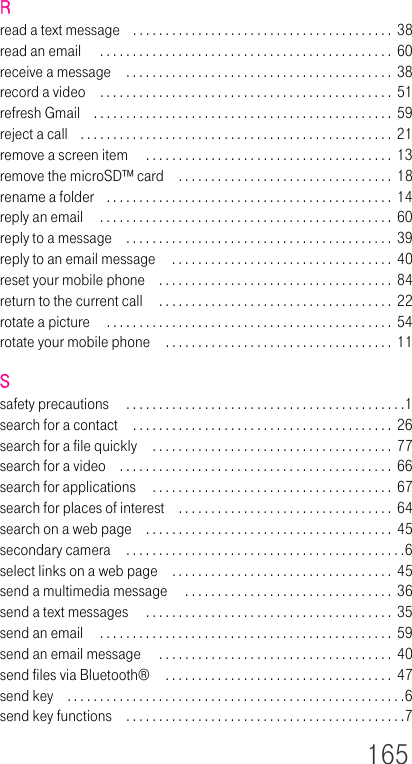 165Rread a text message . . . . . . . . . . . . . . . . . . . . . . . . . . . . . . . . . . . . . . . . 38read an email  . . . . . . . . . . . . . . . . . . . . . . . . . . . . . . . . . . . . . . . . . . . . . 60receive a message . . . . . . . . . . . . . . . . . . . . . . . . . . . . . . . . . . . . . . . . . 38record a video . . . . . . . . . . . . . . . . . . . . . . . . . . . . . . . . . . . . . . . . . . . . .  51refresh Gmail . . . . . . . . . . . . . . . . . . . . . . . . . . . . . . . . . . . . . . . . . . . . . . 59reject a call . . . . . . . . . . . . . . . . . . . . . . . . . . . . . . . . . . . . . . . . . . . . . . . .  21remove a screen item  . . . . . . . . . . . . . . . . . . . . . . . . . . . . . . . . . . . . . . 13remove the microSD™ card . . . . . . . . . . . . . . . . . . . . . . . . . . . . . . . . .  18rename a folder . . . . . . . . . . . . . . . . . . . . . . . . . . . . . . . . . . . . . . . . . . . .  14reply an email  . . . . . . . . . . . . . . . . . . . . . . . . . . . . . . . . . . . . . . . . . . . . . 60reply to a message . . . . . . . . . . . . . . . . . . . . . . . . . . . . . . . . . . . . . . . . .  39reply to an email message  . . . . . . . . . . . . . . . . . . . . . . . . . . . . . . . . . .  40reset your mobile phone . . . . . . . . . . . . . . . . . . . . . . . . . . . . . . . . . . . .  84return to the current call  . . . . . . . . . . . . . . . . . . . . . . . . . . . . . . . . . . . . 22rotate a picture  . . . . . . . . . . . . . . . . . . . . . . . . . . . . . . . . . . . . . . . . . . . .  54rotate your mobile phone . . . . . . . . . . . . . . . . . . . . . . . . . . . . . . . . . . .  11Ssafety precautions  . . . . . . . . . . . . . . . . . . . . . . . . . . . . . . . . . . . . . . . . . . .1search for a contact . . . . . . . . . . . . . . . . . . . . . . . . . . . . . . . . . . . . . . . . 26search for a file quickly . . . . . . . . . . . . . . . . . . . . . . . . . . . . . . . . . . . . . 77search for a video . . . . . . . . . . . . . . . . . . . . . . . . . . . . . . . . . . . . . . . . . .  66search for applications  . . . . . . . . . . . . . . . . . . . . . . . . . . . . . . . . . . . . .  67search for places of interest . . . . . . . . . . . . . . . . . . . . . . . . . . . . . . . . .  64search on a web page . . . . . . . . . . . . . . . . . . . . . . . . . . . . . . . . . . . . . . 45secondary camera . . . . . . . . . . . . . . . . . . . . . . . . . . . . . . . . . . . . . . . . . . .6select links on a web page . . . . . . . . . . . . . . . . . . . . . . . . . . . . . . . . . .  45send a multimedia message  . . . . . . . . . . . . . . . . . . . . . . . . . . . . . . . . 36send a text messages  . . . . . . . . . . . . . . . . . . . . . . . . . . . . . . . . . . . . . . 35send an email  . . . . . . . . . . . . . . . . . . . . . . . . . . . . . . . . . . . . . . . . . . . . .  59send an email message  . . . . . . . . . . . . . . . . . . . . . . . . . . . . . . . . . . . .  40send files via Bluetooth®  . . . . . . . . . . . . . . . . . . . . . . . . . . . . . . . . . . .  47send key . . . . . . . . . . . . . . . . . . . . . . . . . . . . . . . . . . . . . . . . . . . . . . . . . . . .6send key functions . . . . . . . . . . . . . . . . . . . . . . . . . . . . . . . . . . . . . . . . . . .7