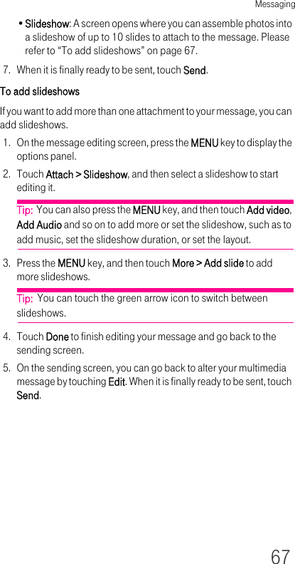 Messaging67•Slideshow: A screen opens where you can assemble photos into a slideshow of up to 10 slides to attach to the message. Please refer to “To add slideshows” on page 67.7. When it is finally ready to be sent, touch Send.To add slideshowsIf you want to add more than one attachment to your message, you can add slideshows.1. On the message editing screen, press the MENU key to display the options panel.2. Touch Attach &gt; Slideshow, and then select a slideshow to start editing it.Tip:  You can also press the MENU key, and then touch Add video, Add Audio and so on to add more or set the slideshow, such as to add music, set the slideshow duration, or set the layout.3. Press the MENU key, and then touch More &gt; Add slide to add more slideshows.Tip:  You can touch the green arrow icon to switch between slideshows.4. Touch Done to finish editing your message and go back to the sending screen.5. On the sending screen, you can go back to alter your multimedia message by touching Edit. When it is finally ready to be sent, touch Send.