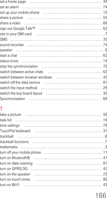 166set a home page . . . . . . . . . . . . . . . . . . . . . . . . . . . . . . . . . . . . . . . . . . .  44set an alarm . . . . . . . . . . . . . . . . . . . . . . . . . . . . . . . . . . . . . . . . . . . . . . .  74set up your mobile phone . . . . . . . . . . . . . . . . . . . . . . . . . . . . . . . . . . . 10share a picture  . . . . . . . . . . . . . . . . . . . . . . . . . . . . . . . . . . . . . . . . . . . .  55share a video . . . . . . . . . . . . . . . . . . . . . . . . . . . . . . . . . . . . . . . . . . . . . .  66sign out Google Talk™  . . . . . . . . . . . . . . . . . . . . . . . . . . . . . . . . . . . . .  63slot in your SIM card  . . . . . . . . . . . . . . . . . . . . . . . . . . . . . . . . . . . . . . . . .7SMS . . . . . . . . . . . . . . . . . . . . . . . . . . . . . . . . . . . . . . . . . . . . . . . . . . . . . . 35sound recorder . . . . . . . . . . . . . . . . . . . . . . . . . . . . . . . . . . . . . . . . . . . .  74speaker . . . . . . . . . . . . . . . . . . . . . . . . . . . . . . . . . . . . . . . . . . . . . . . . . . . . .6start a chat . . . . . . . . . . . . . . . . . . . . . . . . . . . . . . . . . . . . . . . . . . . . . . . . 62status icons  . . . . . . . . . . . . . . . . . . . . . . . . . . . . . . . . . . . . . . . . . . . . . . .  14stop the synchronization . . . . . . . . . . . . . . . . . . . . . . . . . . . . . . . . . . . . 70switch between active chats  . . . . . . . . . . . . . . . . . . . . . . . . . . . . . . . .  62switch between browser windows  . . . . . . . . . . . . . . . . . . . . . . . . . . .  45switch off the data service  . . . . . . . . . . . . . . . . . . . . . . . . . . . . . . . . . .  81switch the input method . . . . . . . . . . . . . . . . . . . . . . . . . . . . . . . . . . . .  29switch the key board layout  . . . . . . . . . . . . . . . . . . . . . . . . . . . . . . . . .  30Synchronization  . . . . . . . . . . . . . . . . . . . . . . . . . . . . . . . . . . . . . . . . . . . 69Ttake a picture  . . . . . . . . . . . . . . . . . . . . . . . . . . . . . . . . . . . . . . . . . . . . .  50task list  . . . . . . . . . . . . . . . . . . . . . . . . . . . . . . . . . . . . . . . . . . . . . . . . . . . 16time settings  . . . . . . . . . . . . . . . . . . . . . . . . . . . . . . . . . . . . . . . . . . . . . . 78TouchPal keyboard  . . . . . . . . . . . . . . . . . . . . . . . . . . . . . . . . . . . . . . . .  31trackball  . . . . . . . . . . . . . . . . . . . . . . . . . . . . . . . . . . . . . . . . . . . . . . . . . . . .6trackball functions  . . . . . . . . . . . . . . . . . . . . . . . . . . . . . . . . . . . . . . . . . . .7trademarks . . . . . . . . . . . . . . . . . . . . . . . . . . . . . . . . . . . . . . . . . . . . . . . . . .3turn off your mobile phone . . . . . . . . . . . . . . . . . . . . . . . . . . . . . . . . . .  11turn on Bluetooth®  . . . . . . . . . . . . . . . . . . . . . . . . . . . . . . . . . . . . . . . . 47turn on data roaming . . . . . . . . . . . . . . . . . . . . . . . . . . . . . . . . . . . . . . .  81turn on GPRS/3G . . . . . . . . . . . . . . . . . . . . . . . . . . . . . . . . . . . . . . . . . .  42turn on the speaker  . . . . . . . . . . . . . . . . . . . . . . . . . . . . . . . . . . . . . . . .  23turn on touch tones  . . . . . . . . . . . . . . . . . . . . . . . . . . . . . . . . . . . . . . . .  80turn on Wi-Fi  . . . . . . . . . . . . . . . . . . . . . . . . . . . . . . . . . . . . . . . . . . . . . . 43