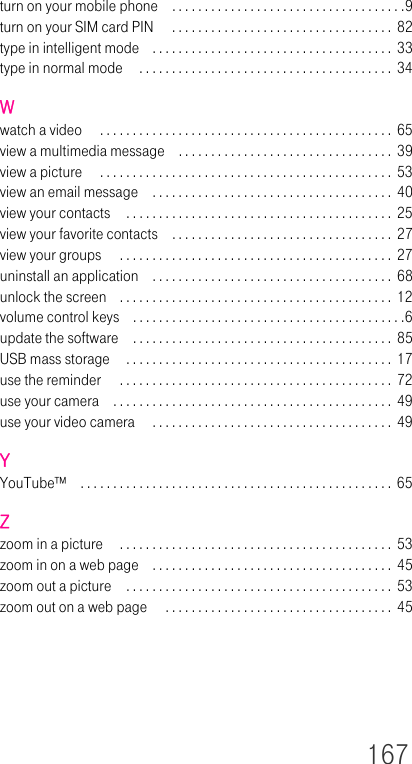 167turn on your mobile phone . . . . . . . . . . . . . . . . . . . . . . . . . . . . . . . . . . . .9turn on your SIM card PIN  . . . . . . . . . . . . . . . . . . . . . . . . . . . . . . . . . .  82type in intelligent mode . . . . . . . . . . . . . . . . . . . . . . . . . . . . . . . . . . . . .  33type in normal mode  . . . . . . . . . . . . . . . . . . . . . . . . . . . . . . . . . . . . . . .  34Wwatch a video  . . . . . . . . . . . . . . . . . . . . . . . . . . . . . . . . . . . . . . . . . . . . .  65view a multimedia message . . . . . . . . . . . . . . . . . . . . . . . . . . . . . . . . .  39view a picture  . . . . . . . . . . . . . . . . . . . . . . . . . . . . . . . . . . . . . . . . . . . . .  53view an email message . . . . . . . . . . . . . . . . . . . . . . . . . . . . . . . . . . . . .  40view your contacts  . . . . . . . . . . . . . . . . . . . . . . . . . . . . . . . . . . . . . . . . .  25view your favorite contacts . . . . . . . . . . . . . . . . . . . . . . . . . . . . . . . . . .  27view your groups  . . . . . . . . . . . . . . . . . . . . . . . . . . . . . . . . . . . . . . . . . . 27uninstall an application . . . . . . . . . . . . . . . . . . . . . . . . . . . . . . . . . . . . . 68unlock the screen . . . . . . . . . . . . . . . . . . . . . . . . . . . . . . . . . . . . . . . . . .  12volume control keys . . . . . . . . . . . . . . . . . . . . . . . . . . . . . . . . . . . . . . . . . .6update the software . . . . . . . . . . . . . . . . . . . . . . . . . . . . . . . . . . . . . . . . 85USB mass storage  . . . . . . . . . . . . . . . . . . . . . . . . . . . . . . . . . . . . . . . . . 17use the reminder  . . . . . . . . . . . . . . . . . . . . . . . . . . . . . . . . . . . . . . . . . .  72use your camera . . . . . . . . . . . . . . . . . . . . . . . . . . . . . . . . . . . . . . . . . . .  49use your video camera  . . . . . . . . . . . . . . . . . . . . . . . . . . . . . . . . . . . . .  49YYouTube™ . . . . . . . . . . . . . . . . . . . . . . . . . . . . . . . . . . . . . . . . . . . . . . . .  65Zzoom in a picture  . . . . . . . . . . . . . . . . . . . . . . . . . . . . . . . . . . . . . . . . . .  53zoom in on a web page . . . . . . . . . . . . . . . . . . . . . . . . . . . . . . . . . . . . . 45zoom out a picture . . . . . . . . . . . . . . . . . . . . . . . . . . . . . . . . . . . . . . . . .  53zoom out on a web page  . . . . . . . . . . . . . . . . . . . . . . . . . . . . . . . . . . .  45