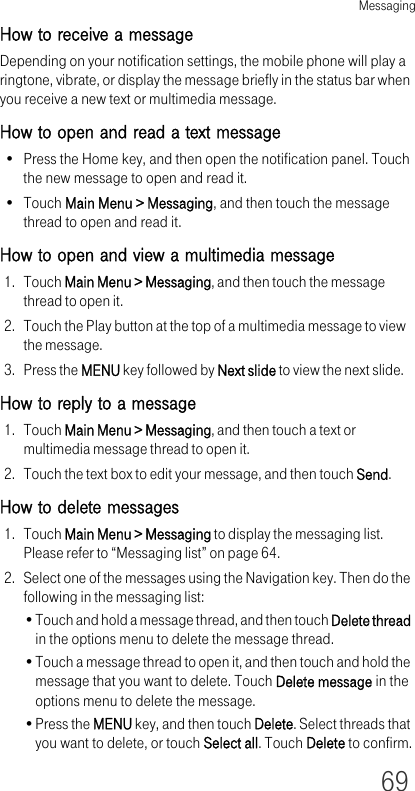 Messaging69How to receive a messageDepending on your notification settings, the mobile phone will play a ringtone, vibrate, or display the message briefly in the status bar when you receive a new text or multimedia message. How to open and read a text message• Press the Home key, and then open the notification panel. Touch the new message to open and read it.•Touch Main Menu &gt; Messaging, and then touch the message thread to open and read it.How to open and view a multimedia message1. Touch Main Menu &gt; Messaging, and then touch the message thread to open it.2. Touch the Play button at the top of a multimedia message to view the message.3. Press the MENU key followed by Next slide to view the next slide.How to reply to a message1. Touch Main Menu &gt; Messaging, and then touch a text or multimedia message thread to open it.2. Touch the text box to edit your message, and then touch Send.How to delete messages1. Touch Main Menu &gt; Messaging to display the messaging list. Please refer to “Messaging list” on page 64.2. Select one of the messages using the Navigation key. Then do the following in the messaging list:•Touch and hold a message thread, and then touch Delete thread in the options menu to delete the message thread.•Touch a message thread to open it, and then touch and hold the message that you want to delete. Touch Delete message in the options menu to delete the message.•Press the MENU key, and then touch Delete. Select threads that you want to delete, or touch Select all. Touch Delete to confirm.