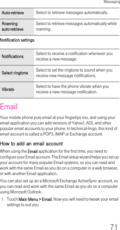 Messaging71Notification settingsEmailYour mobile phone puts email at your fingertips too, and using your email application you can add versions of Yahoo!, AOL and other popular email accounts to your phone. In technical-lingo, this kind of email account is called a POP3, IMAP or Exchange account.How to add an email accountWhen using the Email application for the first time, you need to configure your Email account. The Email setup wizard helps you set up your account for many popular Email systems, so you can read and work with the same Email as you do on a computer in a web browser, or with another Email application.You can also set up an a Microsoft Exchange ActiveSync account, so you can read and work with the same Email as you do on a computer using Microsoft Outlook.1. Touch Main Menu &gt; Email. Now you will need to tweak your email settings to suit you.Auto-retrieve Select to retrieve messages automatically.Roaming auto-retrieveSelect to retrieve messages automatically while roaming.Notifications Select to receive a notification whenever you receive a new message.Select ringtone Select to set the ringtone to sound when you receive new message notifications.Vibrate Select to have the phone vibrate when you receive a new message notification.