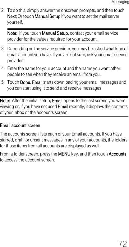 Messaging722. To do this, simply answer the onscreen prompts, and then touch Next; Or touch Manual Setup if you want to set the mail server yourself.Note:  If you touch Manual Setup, contact your email service provider for the values required for your account.3. Depending on the service provider, you may be asked what kind of email account you have. If you are not sure, ask your email service provider.4. Enter the name for your account and the name you want other people to see when they receive an email from you.5. Touch Done. Email starts downloading your email messages and you can start using it to send and receive messagesNote:  After the initial setup, Email opens to the last screen you were viewing or, if you have not used Email recently, it displays the contents of your Inbox or the accounts screen.Email account screenThe accounts screen lists each of your Email accounts. If you have starred, draft, or unsent messages in any of your accounts, the folders for those items from all accounts are displayed as well.From a folder screen, press the MENU key, and then touch Accounts to access the account screen.