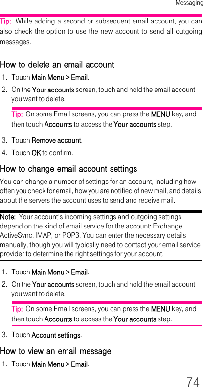 Messaging74Tip:  While adding a second or subsequent email account, you can also check the option to use the new account to send all outgoing messages.How to delete an email account1. Touch Main Menu &gt; Email.2. On the Your accounts screen, touch and hold the email account you want to delete.Tip:  On some Email screens, you can press the MENU key, and then touch Accounts to access the Your accounts step.3. Touch Remove account.4. Touch OK to confirm.How to change email account settingsYou can change a number of settings for an account, including how often you check for email, how you are notified of new mail, and details about the servers the account uses to send and receive mail.Note:  Your account’s incoming settings and outgoing settings depend on the kind of email service for the account: Exchange ActiveSync, IMAP, or POP3. You can enter the necessary details manually, though you will typically need to contact your email service provider to determine the right settings for your account.1. Touch Main Menu &gt; Email.2. On the Your accounts screen, touch and hold the email account you want to delete.Tip:  On some Email screens, you can press the MENU key, and then touch Accounts to access the Your accounts step.3. Touch Account settings.How to view an email message1. Touch Main Menu &gt; Email.