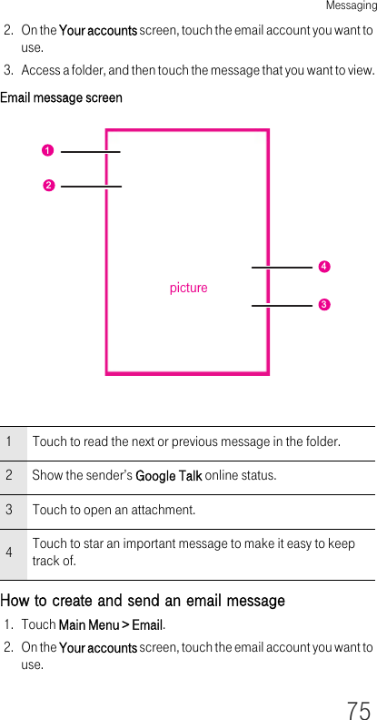 Messaging752. On the Your accounts screen, touch the email account you want to use.3. Access a folder, and then touch the message that you want to view.Email message screenHow to create and send an email message1. Touch Main Menu &gt; Email.2. On the Your accounts screen, touch the email account you want to use.1 Touch to read the next or previous message in the folder.2 Show the sender’s Google Talk online status.3 Touch to open an attachment.4Touch to star an important message to make it easy to keep track of.1243picture