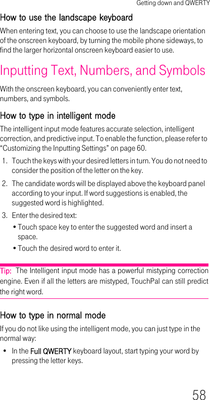 Getting down and QWERTY58How to use the landscape keyboardWhen entering text, you can choose to use the landscape orientation of the onscreen keyboard, by turning the mobile phone sideways, to find the larger horizontal onscreen keyboard easier to use.Inputting Text, Numbers, and SymbolsWith the onscreen keyboard, you can conveniently enter text, numbers, and symbols.How to type in intelligent modeThe intelligent input mode features accurate selection, intelligent correction, and predictive input. To enable the function, please refer to “Customizing the Inputting Settings” on page 60.1. Touch the keys with your desired letters in turn. You do not need to consider the position of the letter on the key. 2. The candidate words will be displayed above the keyboard panel according to your input. If word suggestions is enabled, the suggested word is highlighted.3. Enter the desired text:•Touch space key to enter the suggested word and insert a space.•Touch the desired word to enter it.Tip:  The Intelligent input mode has a powerful mistyping correction engine. Even if all the letters are mistyped, TouchPal can still predict the right word.How to type in normal modeIf you do not like using the intelligent mode, you can just type in the normal way:•In the Full QWERTY keyboard layout, start typing your word by pressing the letter keys.