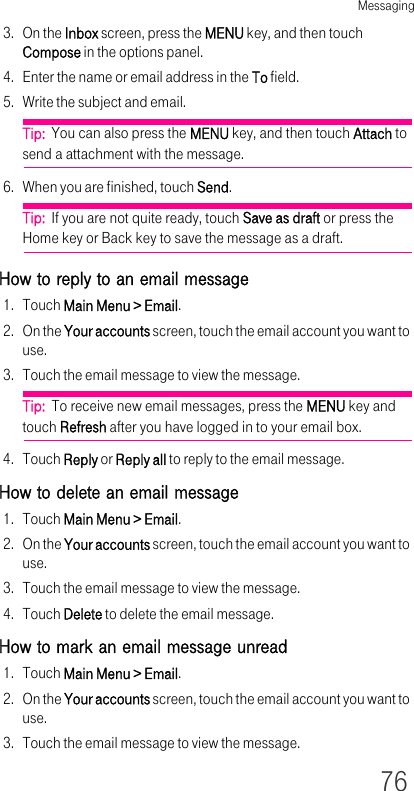 Messaging763. On the Inbox screen, press the MENU key, and then touch Compose in the options panel.4. Enter the name or email address in the To field.5. Write the subject and email.Tip:  You can also press the MENU key, and then touch Attach to send a attachment with the message. 6. When you are finished, touch Send.Tip:  If you are not quite ready, touch Save as draft or press the Home key or Back key to save the message as a draft.How to reply to an email message1. Touch Main Menu &gt; Email.2. On the Your accounts screen, touch the email account you want to use.3. Touch the email message to view the message.Tip:  To receive new email messages, press the MENU key and touch Refresh after you have logged in to your email box.4. Touch Reply or Reply all to reply to the email message.How to delete an email message1. Touch Main Menu &gt; Email.2. On the Your accounts screen, touch the email account you want to use.3. Touch the email message to view the message.4. Touch Delete to delete the email message.How to mark an email message unread1. Touch Main Menu &gt; Email.2. On the Your accounts screen, touch the email account you want to use.3. Touch the email message to view the message.