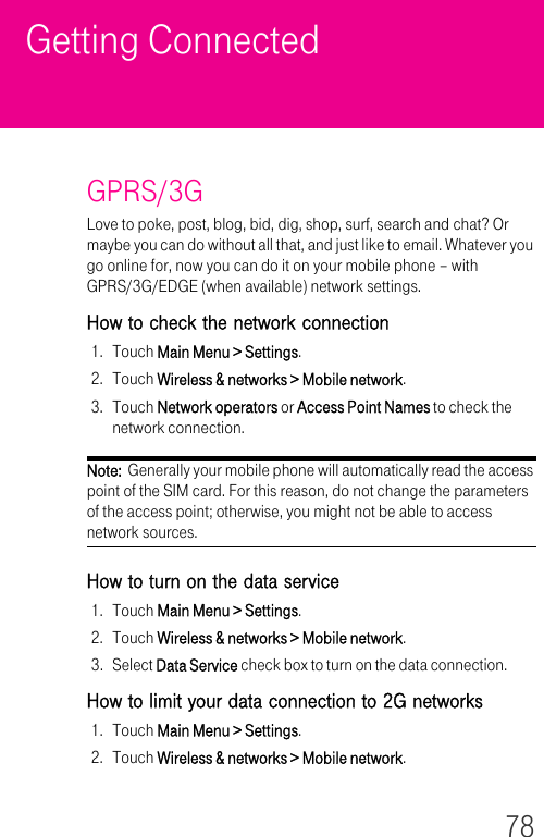 78Getting ConnectedGPRS/3GLove to poke, post, blog, bid, dig, shop, surf, search and chat? Or maybe you can do without all that, and just like to email. Whatever you go online for, now you can do it on your mobile phone – with GPRS/3G/EDGE (when available) network settings.How to check the network connection1. Touch Main Menu &gt; Settings.2. Touch Wireless &amp; networks &gt; Mobile network.3. Touch Network operators or Access Point Names to check the network connection.Note:  Generally your mobile phone will automatically read the access point of the SIM card. For this reason, do not change the parameters of the access point; otherwise, you might not be able to access network sources.How to turn on the data service1. Touch Main Menu &gt; Settings.2. Touch Wireless &amp; networks &gt; Mobile network.3. Select Data Service check box to turn on the data connection.How to limit your data connection to 2G networks1. Touch Main Menu &gt; Settings.2. Touch Wireless &amp; networks &gt; Mobile network.