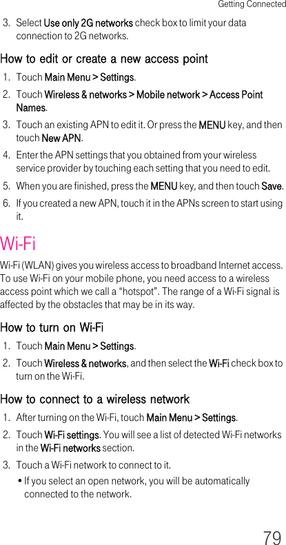 Getting Connected793. Select Use only 2G networks check box to limit your data connection to 2G networks.How to edit or create a new access point1. Touch Main Menu &gt; Settings.2. Touch Wireless &amp; networks &gt; Mobile network &gt; Access Point Names.3. Touch an existing APN to edit it. Or press the MENU key, and then touch New APN.4. Enter the APN settings that you obtained from your wireless service provider by touching each setting that you need to edit.5. When you are finished, press the MENU key, and then touch Save.6. If you created a new APN, touch it in the APNs screen to start using it.Wi-FiWi-Fi (WLAN) gives you wireless access to broadband Internet access. To use Wi-Fi on your mobile phone, you need access to a wireless access point which we call a “hotspot”. The range of a Wi-Fi signal is affected by the obstacles that may be in its way.How to turn on Wi-Fi1. Touch Main Menu &gt; Settings.2. Touch Wireless &amp; networks, and then select the Wi-Fi check box to turn on the Wi-Fi.How to connect to a wireless network1. After turning on the Wi-Fi, touch Main Menu &gt; Settings.2. Touch Wi-Fi settings. You will see a list of detected Wi-Fi networks in the Wi-Fi networks section.3. Touch a Wi-Fi network to connect to it.•If you select an open network, you will be automatically connected to the network.